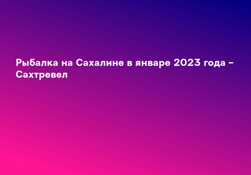 Рыбалка на Сахалине в январе 2023 года – Сахтревел