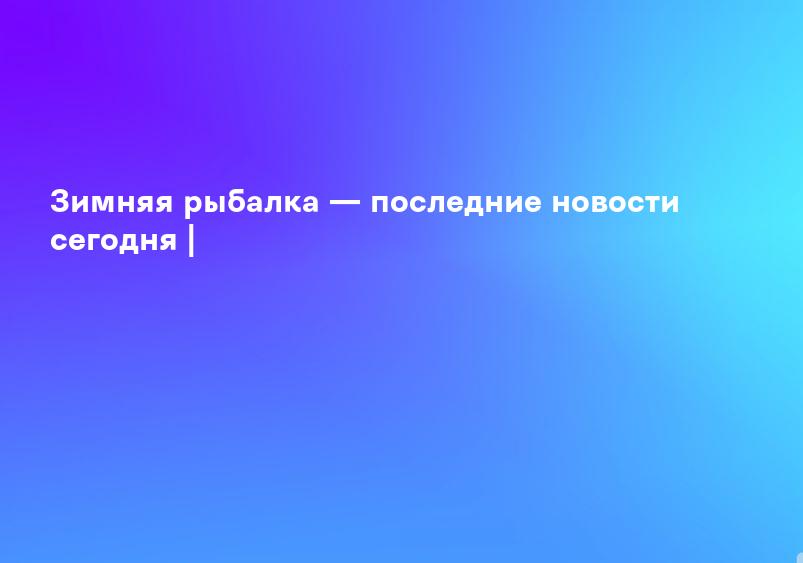 Зимняя рыбалка — последние новости сегодня |
