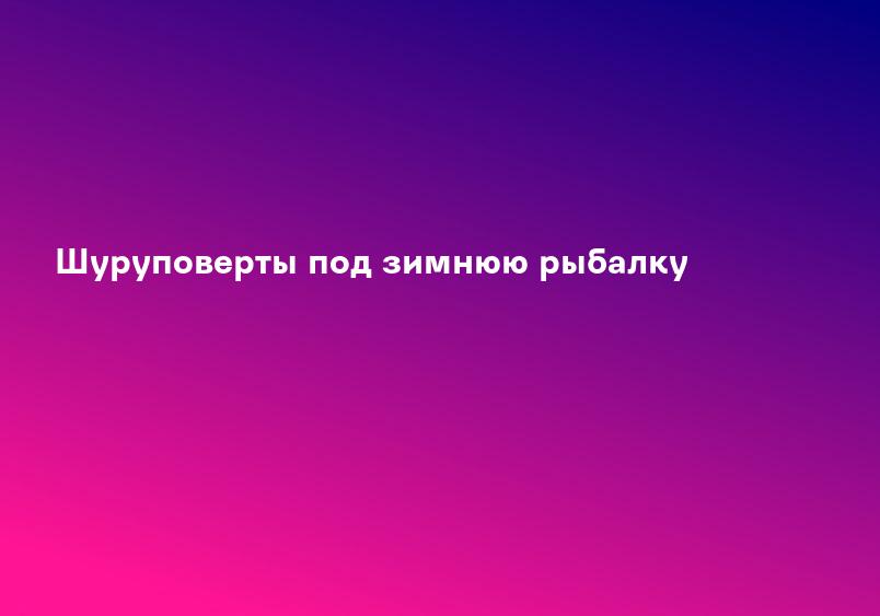 Шуруповерты под зимнюю рыбалку