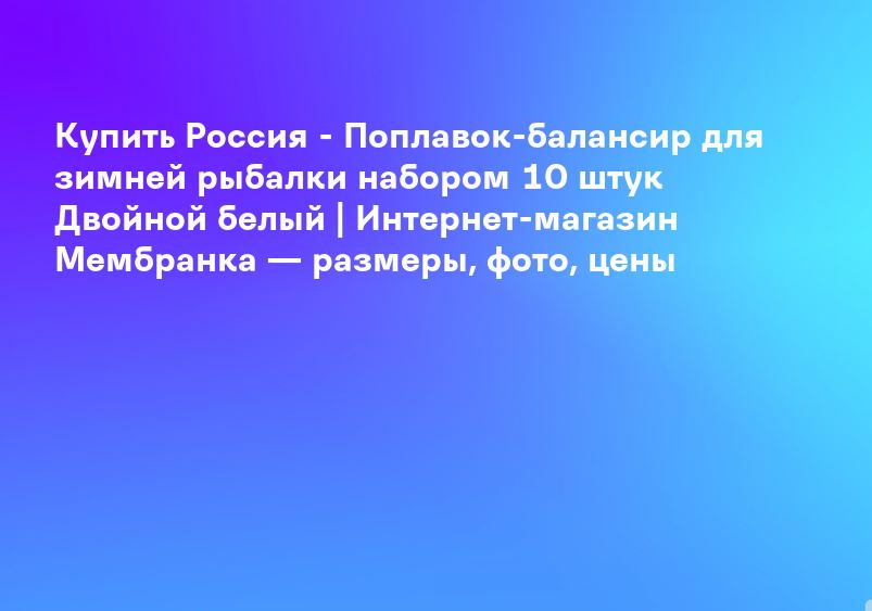 Купить Россия - Поплавок-балансир для зимней рыбалки набором 10 штук Двойной белый | Интернет-магазин Мембранка — размеры, фото, цены
