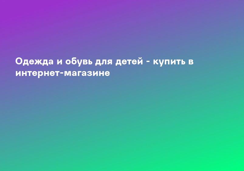 Одежда и обувь для детей - купить в интернет-магазине