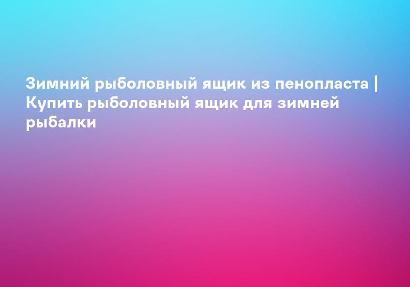 Зимний рыболовный ящик из пенопласта | Купить рыболовный ящик для зимней рыбалки