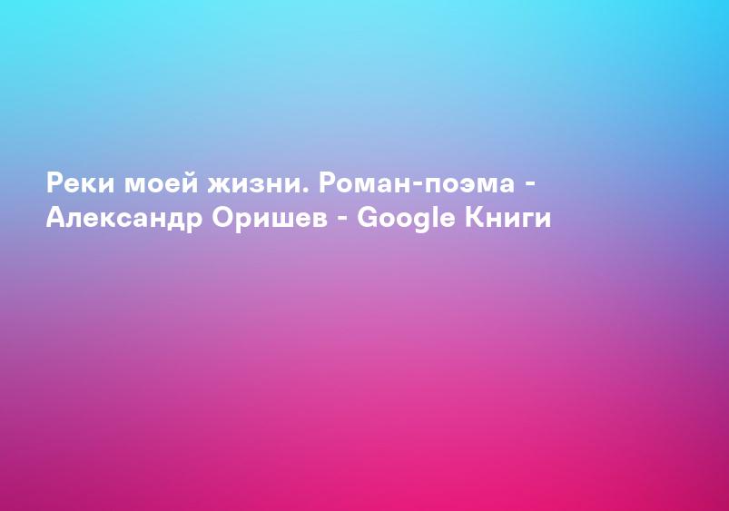 Реки моей жизни. Роман-поэма - Александр Оришев - Google Книги