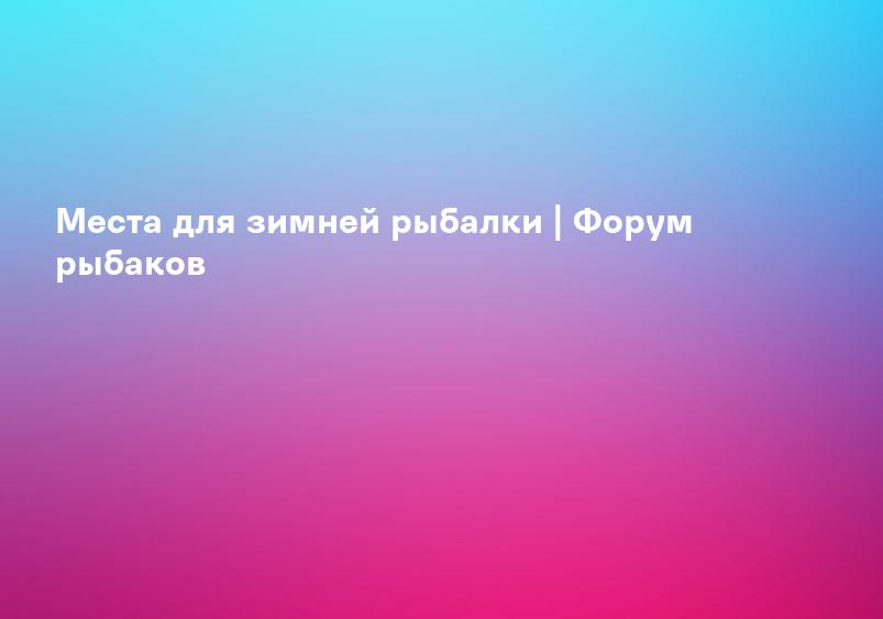 Места для зимней рыбалки | Форум рыбаков