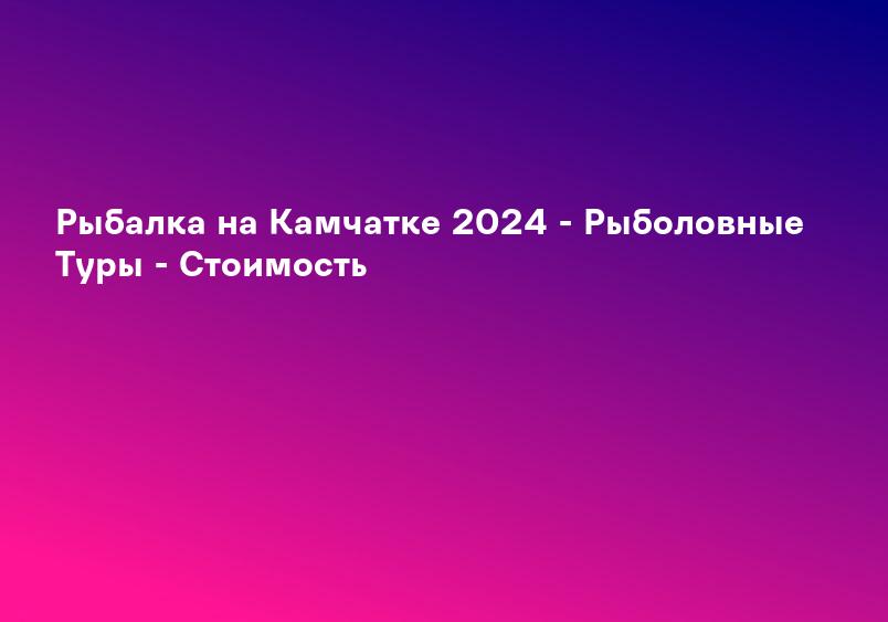 Рыбалка на Камчатке 2024 - Рыболовные Туры - Стоимость