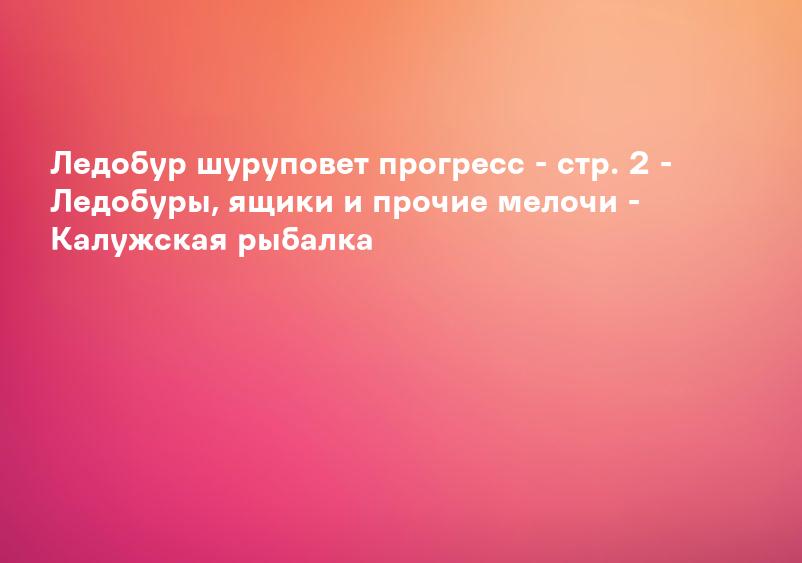 Ледобур шуруповет прогресс - стр. 2 - Ледобуры, ящики и прочие мелочи - Калужская рыбалка