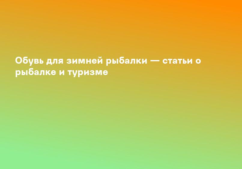 Обувь для зимней рыбалки — статьи о рыбалке и туризме