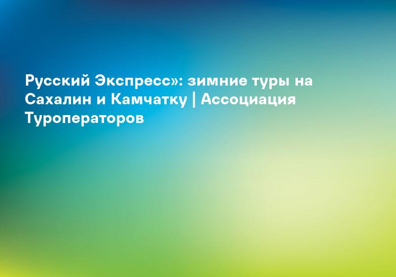 Русский Экспресс»: зимние туры на Сахалин и Камчатку | Ассоциация Туроператоров