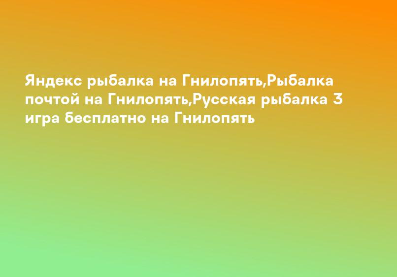 Яндекс рыбалка на Гнилопять,Рыбалка почтой на Гнилопять,Русская рыбалка 3 игра бесплатно на Гнилопять