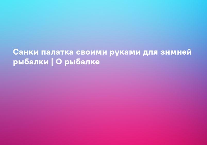 Санки палатка своими руками для зимней рыбалки | О рыбалке