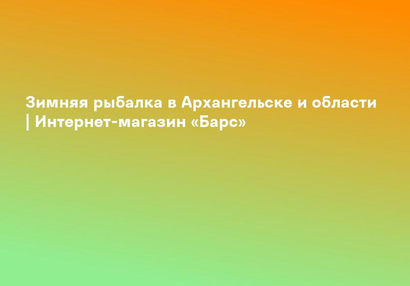 Зимняя рыбалка в Архангельске и области | Интернет-магазин «Барс»
