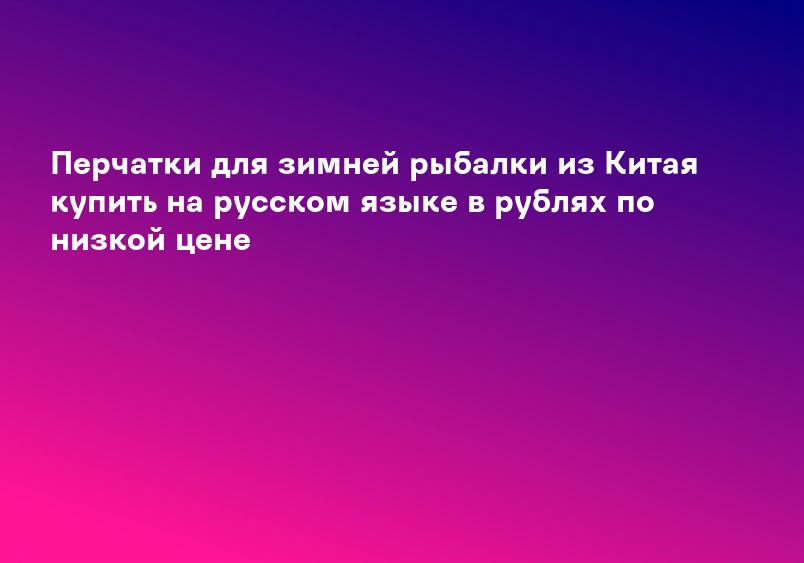 Перчатки для зимней рыбалки из Китая купить на русском языке в рублях по низкой цене