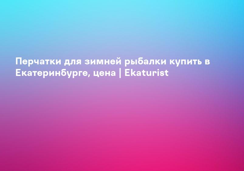 Перчатки для зимней рыбалки купить в Екатеринбурге, цена | Ekaturist