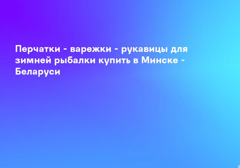 Перчатки - варежки - рукавицы для зимней рыбалки купить в Минске - Беларуси