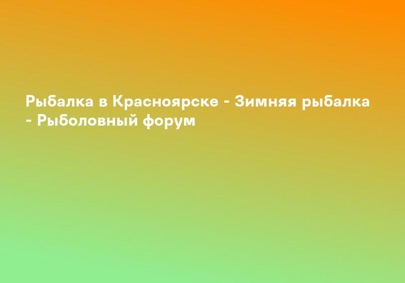 Рыбалка в Красноярске - Зимняя рыбалка - Рыболовный форум