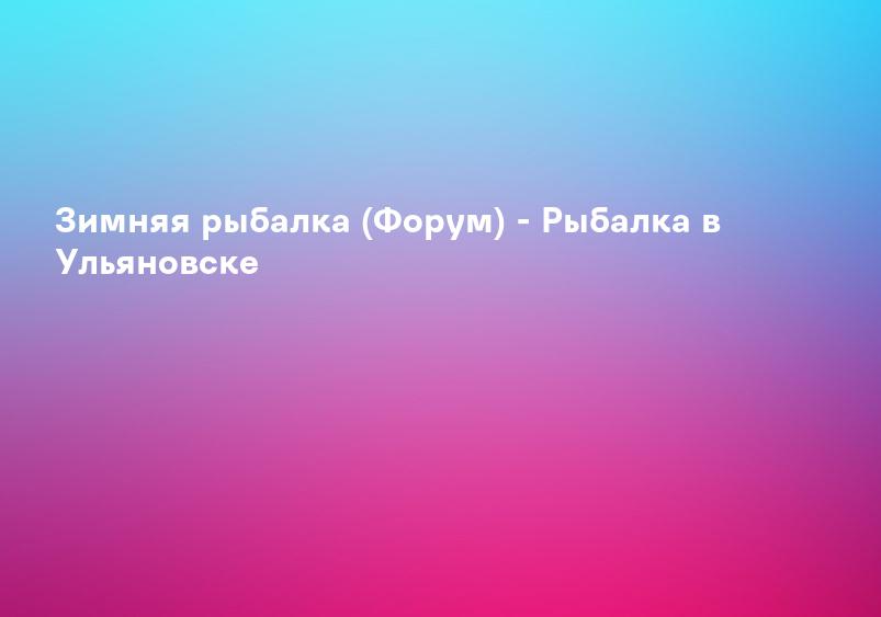 Зимняя рыбалка (Форум) - Рыбалка в Ульяновске