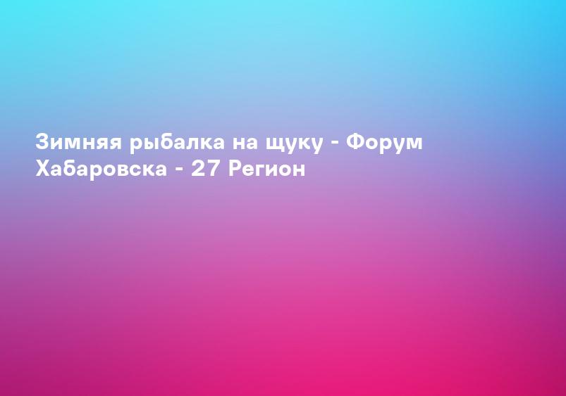 Зимняя рыбалка на щуку - Форум Хабаровска - 27 Регион