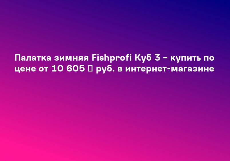 Палатка зимняя куб FISHPROFI 3-х местная (190х190х210см) в Москве по цене 10 210 руб: закажите товары в каталоге магазина