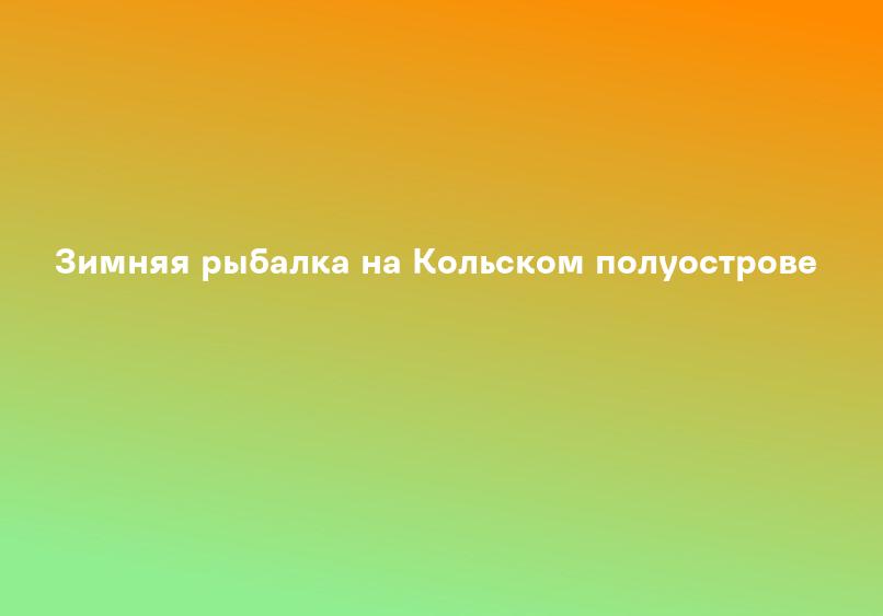 Зимняя рыбалка на Кольском полуострове