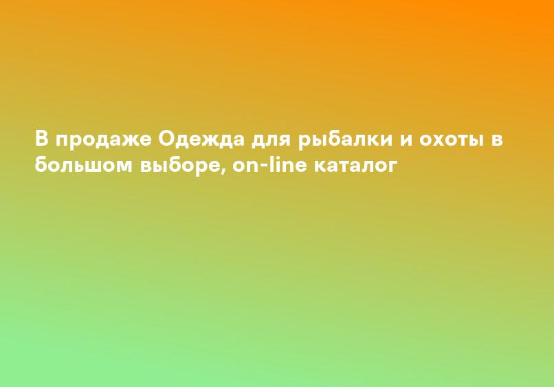 В продаже Одежда для рыбалки и охоты в большом выборе, on-line каталог