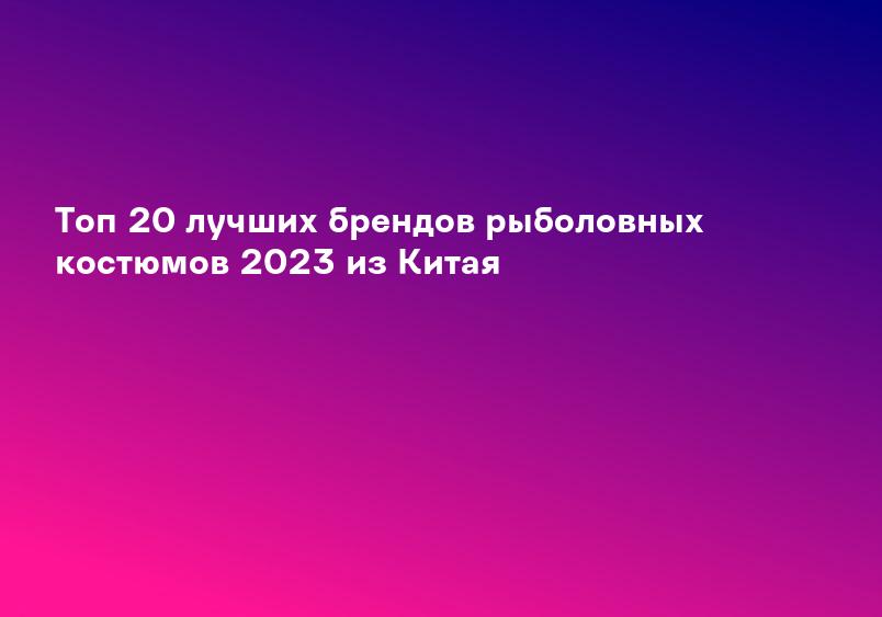 Топ 20 лучших брендов рыболовных костюмов 2023 из Китая