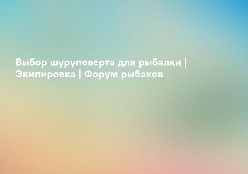 Выбор шуруповерта для рыбалки | Экипировка | Форум рыбаков