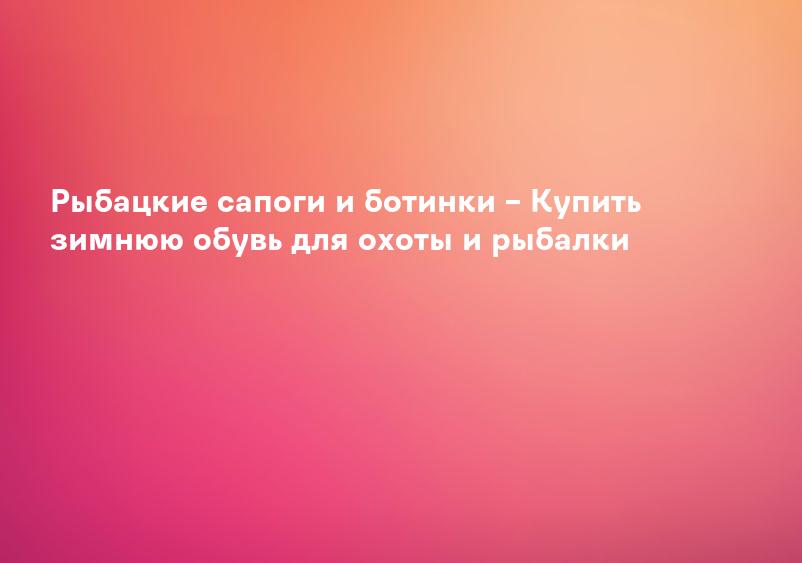 Рыбацкие сапоги и ботинки – Купить зимнюю обувь для охоты и рыбалки