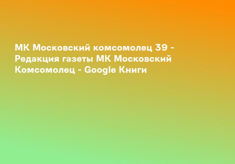 МК Московский комсомолец 39 - Редакция газеты МК Московский Комсомолец - Google Книги