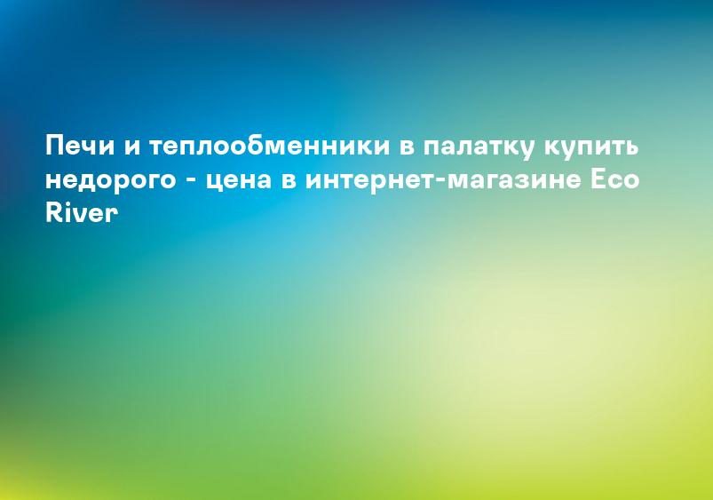 Печи и теплообменники в палатку купить недорого - цена в интернет-магазине Eco River