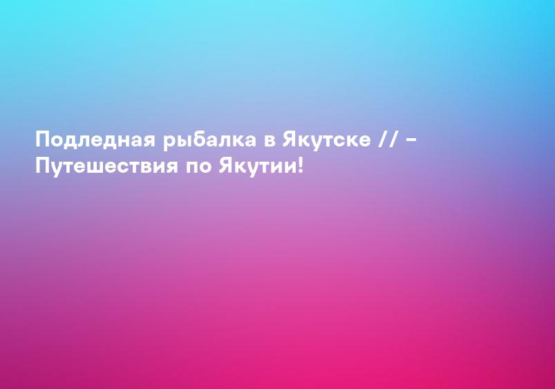Подледная рыбалка в Якутске // – Путешествия по Якутии!