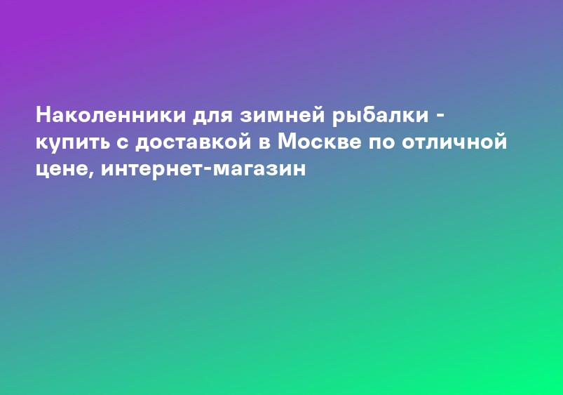Наколенники для зимней рыбалки - купить с доставкой в Москве по отличной цене, интернет-магазин