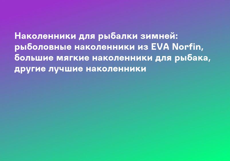 Наколенники для рыбалки зимней: рыболовные наколенники из EVA Norfin, большие мягкие наколенники для рыбака, другие лучшие наколенники