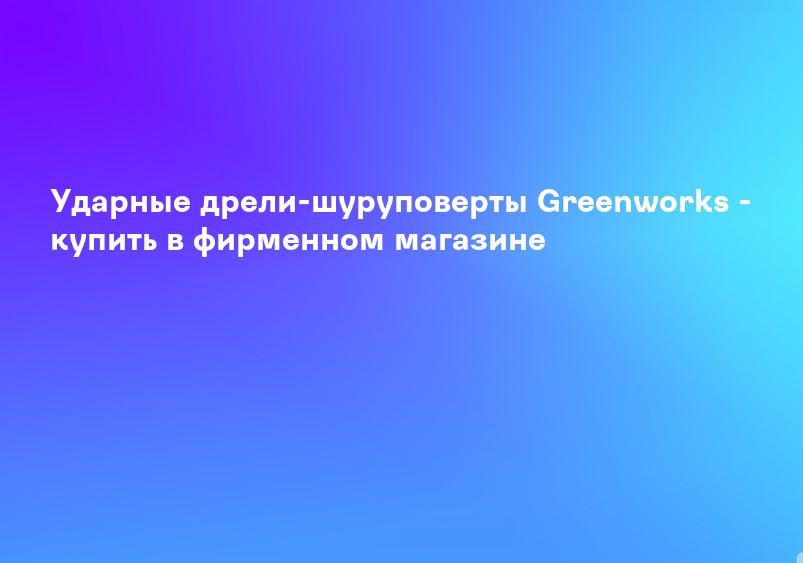 Ударные дрели-шуруповерты Greenworks - купить в фирменном магазине