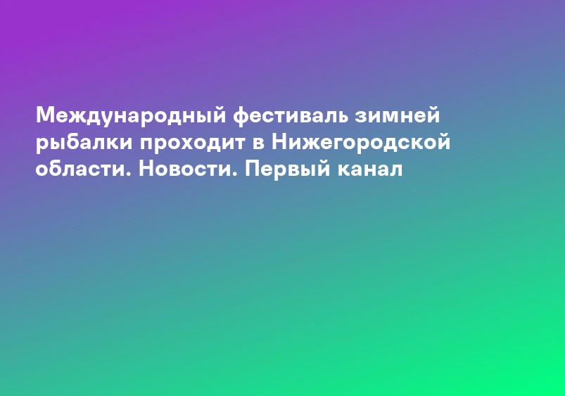 Международный фестиваль зимней рыбалки проходит в Нижегородской области. Новости. Первый канал