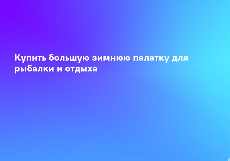 Купить большую зимнюю палатку для рыбалки и отдыха