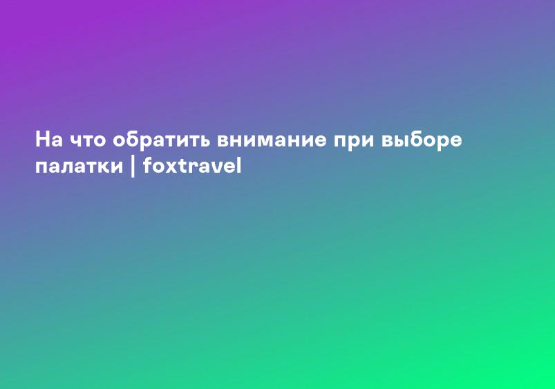 На что обратить внимание при выборе палатки | foxtravel