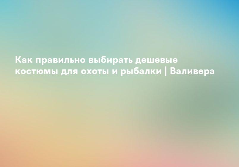 Как правильно выбирать дешевые костюмы для охоты и рыбалки | Валивера