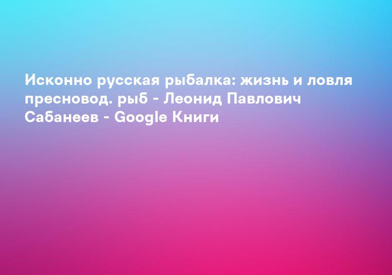 Исконно русская рыбалка: жизнь и ловля пресновод. рыб - Леонид Павлович Сабанеев - Google Книги