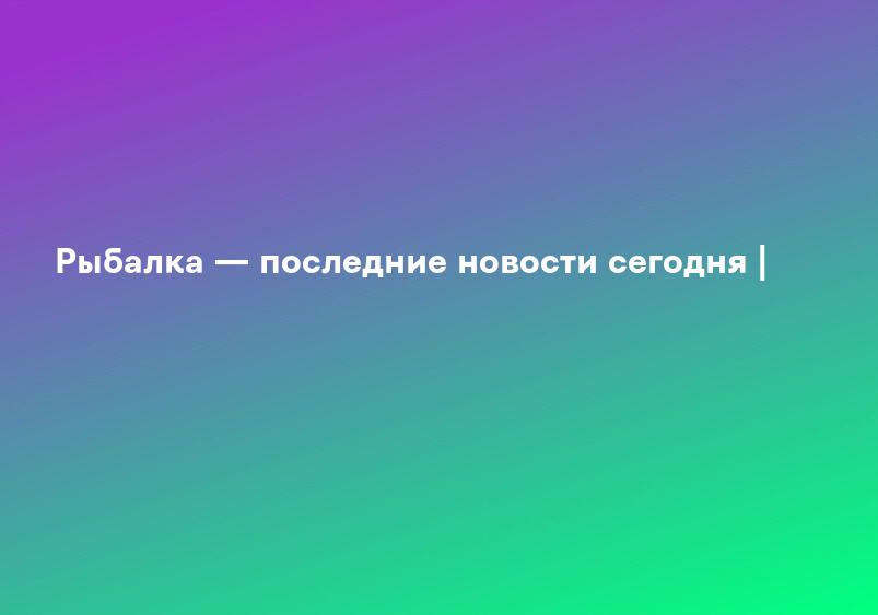 Рыбалка — последние новости сегодня |