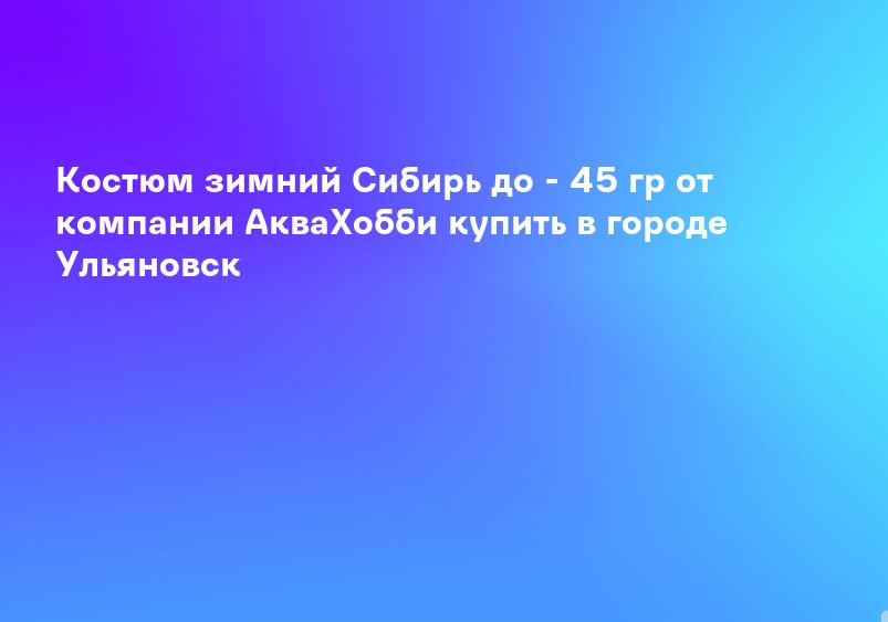 Костюм зимний Сибирь до - 45 гр от компании АкваХобби купить в городе Ульяновск