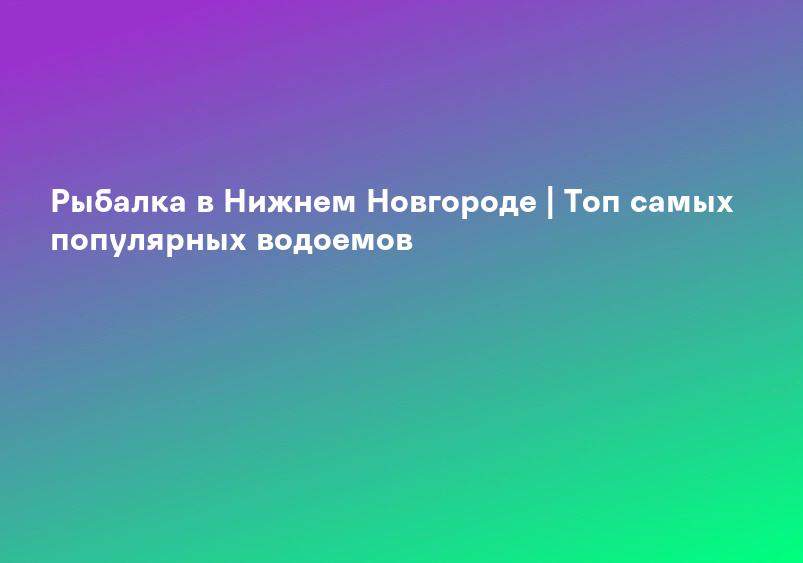 Рыбалка в Нижнем Новгороде | Топ самых популярных водоемов