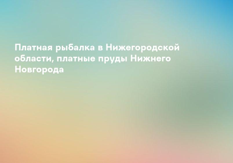 Платная рыбалка в Нижегородской области, платные пруды Нижнего Новгорода