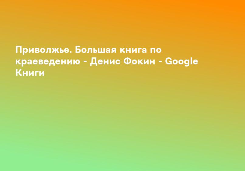 Приволжье. Большая книга по краеведению - Денис Фокин - Google Книги