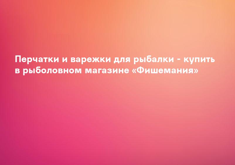 Перчатки и варежки для рыбалки - купить в рыболовном магазине «Фишемания»