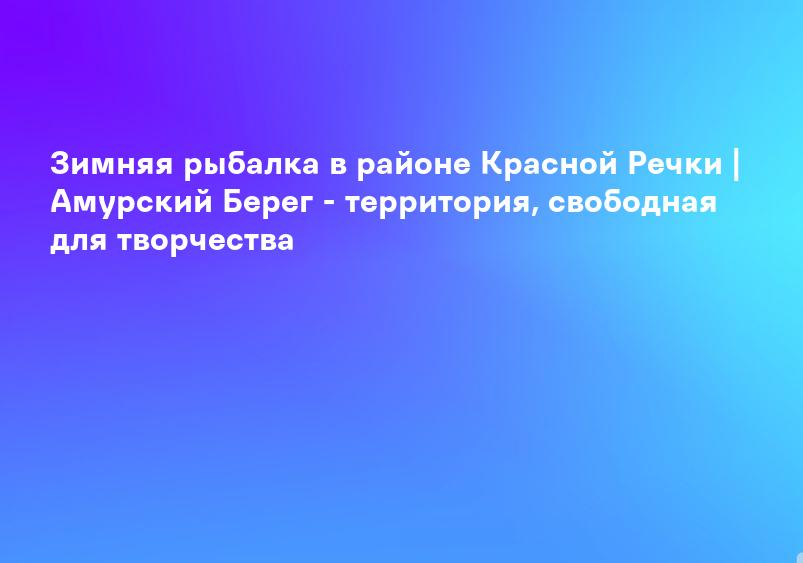 Зимняя рыбалка в районе Красной Речки | Амурский Берег - территория, свободная для творчества