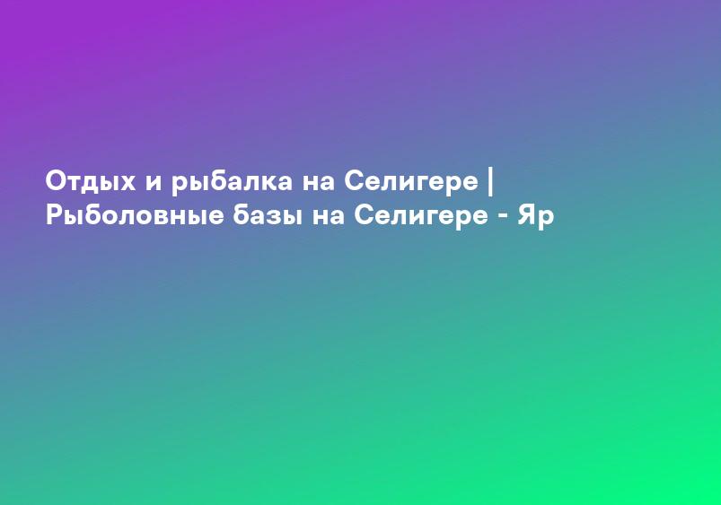 Отдых и рыбалка на Селигере | Рыболовные базы на Селигере - Яр