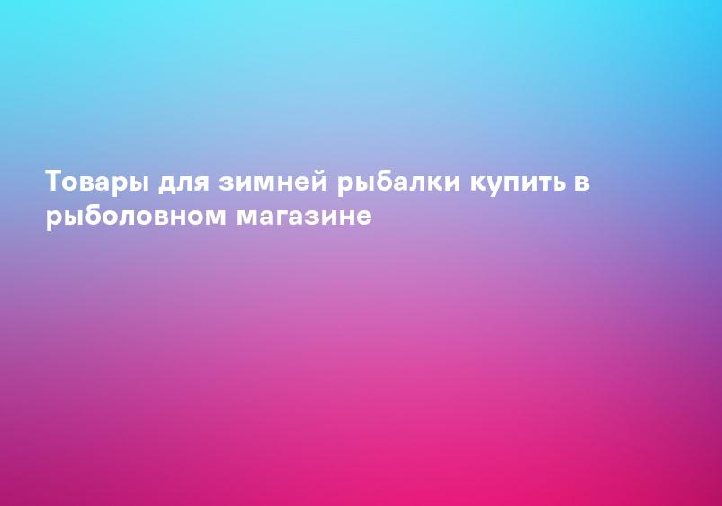Товары для зимней рыбалки купить в рыболовном магазине