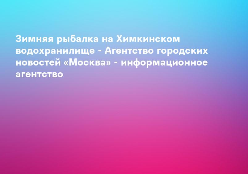 Зимняя рыбалка на Химкинском водохранилище - Агентство городских новостей «Москва» - информационное агентство