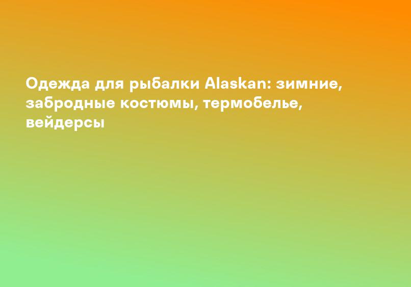 Одежда для рыбалки Alaskan: зимние, забродные костюмы, термобелье, вейдерсы