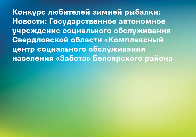 Конкурс любителей зимней рыбалки: Новости: Государственное автономное учреждение социального обслуживания Свердловской области «Комплексный центр социального обслуживания населения «Забота» Белоярского района
